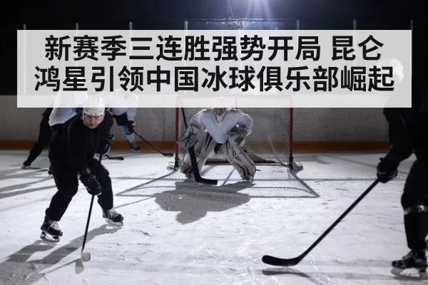 新赛季三连胜强势开局 昆仑鸿星引领中国冰球俱乐部崛起