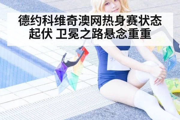 德约科维奇澳网热身赛状态起伏 卫冕之路悬念重重